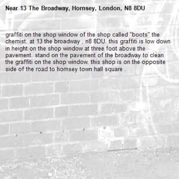 graffiti on the shop window of the shop called &quot;boots&quot; the chemist. at 13 the broadway , n8 8DU. this graffiti is low down in height on the shop window at three foot above the pavement. stand on the pavement of the broadway to clean the graffiti on the shop window. this shop is on the opposite side of the road to hornsey town hall square . -13 The Broadway, Hornsey, London, N8 8DU