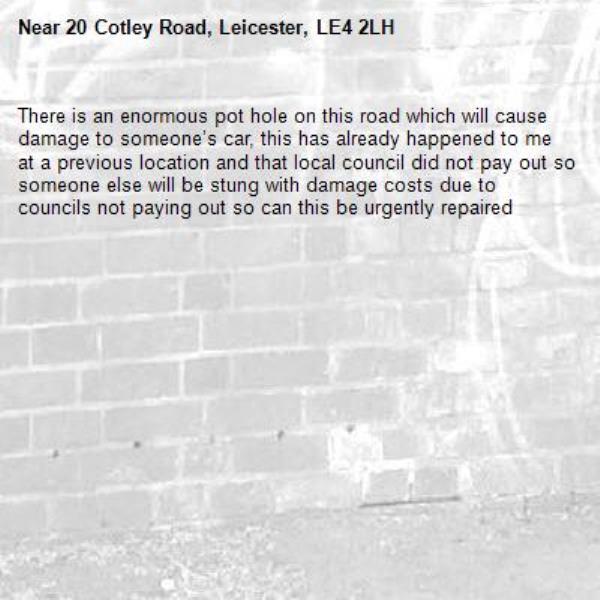 There is an enormous pot hole on this road which will cause damage to someone’s car, this has already happened to me at a previous location and that local council did not pay out so someone else will be stung with damage costs due to councils not paying out so can this be urgently repaired -20 Cotley Road, Leicester, LE4 2LH