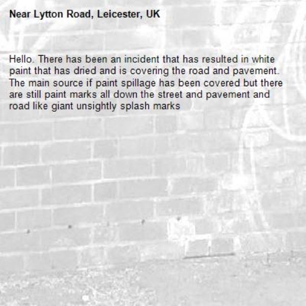 Hello. There has been an incident that has resulted in white paint that has dried and is covering the road and pavement. The main source if paint spillage has been covered but there are still paint marks all down the street and pavement and road like giant unsightly splash marks-Lytton Road, Leicester, UK