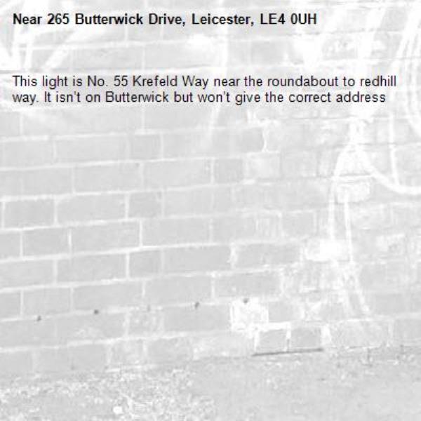 This light is No. 55 Krefeld Way near the roundabout to redhill way. It isn’t on Butterwick but won’t give the correct address


-265 Butterwick Drive, Leicester, LE4 0UH