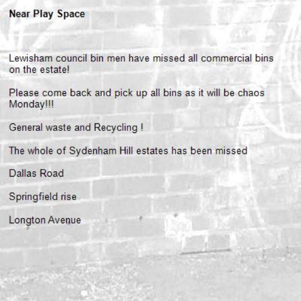 Lewisham council bin men have missed all commercial bins on the estate!

Please come back and pick up all bins as it will be chaos Monday!!!

General waste and Recycling !

The whole of Sydenham Hill estates has been missed

Dallas Road 

Springfield rise

Longton Avenue
-Play Space