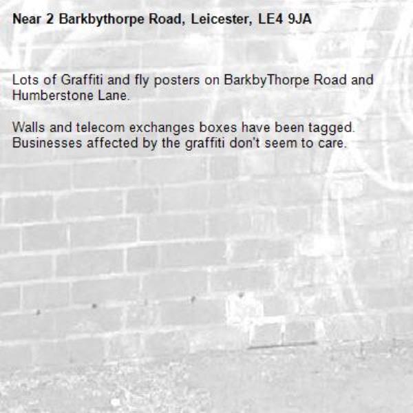 Lots of Graffiti and fly posters on BarkbyThorpe Road and Humberstone Lane.

Walls and telecom exchanges boxes have been tagged. Businesses affected by the graffiti don't seem to care. 

-2 Barkbythorpe Road, Leicester, LE4 9JA