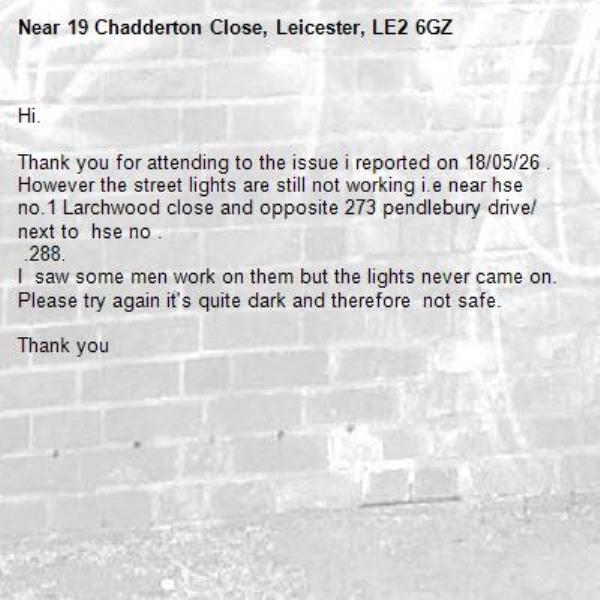 Hi.

Thank you for attending to the issue i reported on 18/05/26 .
However the street lights are still not working i.e near hse no.1 Larchwood close and opposite 273 pendlebury drive/ next to  hse no .
 .288.
I  saw some men work on them but the lights never came on.
Please try again it's quite dark and therefore  not safe.

Thank you-19 Chadderton Close, Leicester, LE2 6GZ