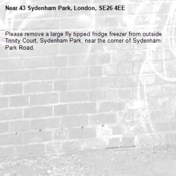Please remove a large fly tipped fridge freezer from outside Trinity Court, Sydenham Park, near the corner of Sydenham Park Road.
-43 Sydenham Park, London, SE26 4EE