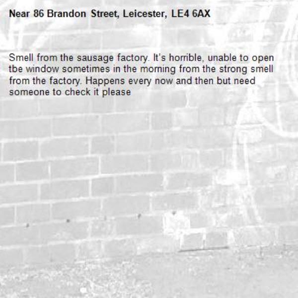 Smell from the sausage factory. It’s horrible, unable to open tbe window sometimes in the morning from the strong smell from the factory. Happens every now and then but need someone to check it please -86 Brandon Street, Leicester, LE4 6AX