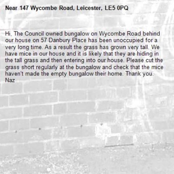 Hi, The Council owned bungalow on Wycombe Road behind our house on 57 Danbury Place has been unoccupied for a very long time. As a result the grass has grown very tall. We have mice in our house and it is likely that they are hiding in the tall grass and then entering into our house. Please cut the grass short regularly at the bungalow and check that the mice haven’t made the empty bungalow their home. Thank you. Naz-147 Wycombe Road, Leicester, LE5 0PQ