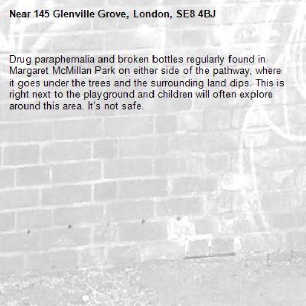 Drug paraphernalia and broken bottles regularly found in Margaret McMillan Park on either side of the pathway, where it goes under the trees and the surrounding land dips. This is right next to the playground and children will often explore around this area. It’s not safe. -145 Glenville Grove, London, SE8 4BJ