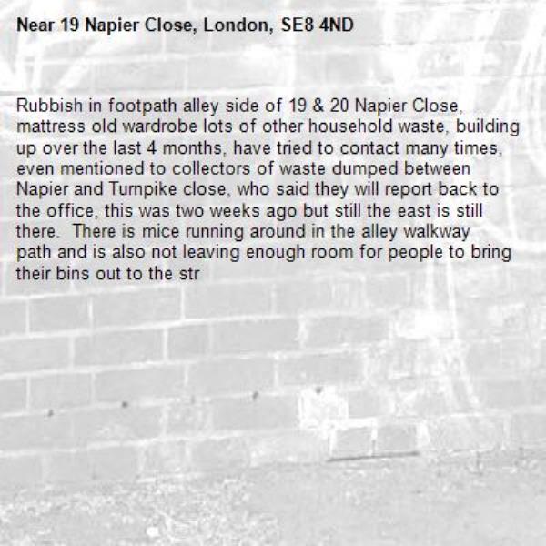 Rubbish in footpath alley side of 19 &amp; 20 Napier Close, mattress old wardrobe lots of other household waste, building up over the last 4 months, have tried to contact many times, even mentioned to collectors of waste dumped between Napier and Turnpike close, who said they will report back to the office, this was two weeks ago but still the east is still there.  There is mice running around in the alley walkway path and is also not leaving enough room for people to bring their bins out to the str-19 Napier Close, London, SE8 4ND