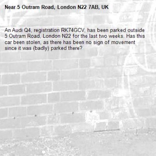 An Audi Q4, registration RK74GCV, has been parked outside 5 Outram Road, London N22 for the last two weeks. Has this car been stolen, as there has been no sign of movement since it was (badly) parked there?-5 Outram Road, London N22 7AB, UK