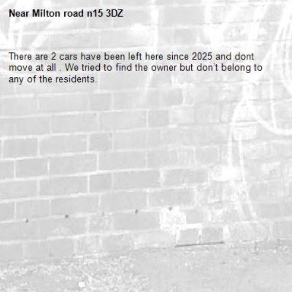 There are 2 cars have been left here since 2025 and dont  move at all . We tried to find the owner but don’t belong to any of the residents.-Milton road n15 3DZ
