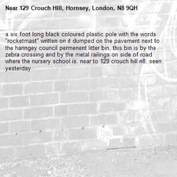 a six foot long black coloured plastic pole with the words "rocketmast" written on it dumped on the pavement next to the haringey council permenent litter bin. this bin is by the zebra crossing and by the metal railings on side of road where the nursery school is. near to 129 crouch hill n8. seen yesterday-129 Crouch Hill, Hornsey, London, N8 9QH