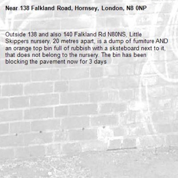 Outside 138 and also 140 Falkland Rd N80NS, Little Skippers nursery, 20 metres apart, is a dump of furniture AND an orange top bin full of rubbish with a sksteboard next to it, that does not belong to the nursery. The bin has been blocking the pavement now for 3 days-138 Falkland Road, Hornsey, London, N8 0NP