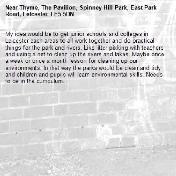 My idea would be to get junior schools and colleges in Leicester each areas to all work together and do practical things for the park and rivers. Like litter pixking with teachers and using a net to clean up the rivers and lakes. Maybe once a week or once a month lesson for cleaning up our environments. In rhst way the parks would be clean and tidy and children and pupils will learn environmental skills. Needs to be in the curriculum.-Thyme, The Pavilion, Spinney Hill Park, East Park Road, Leicester, LE5 5DN