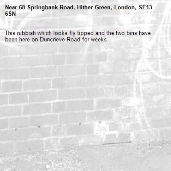 This rubbish which looks fly tipped and the two bins have been here on Duncrieve Road for weeks-68 Springbank Road, Hither Green, London, SE13 6SN