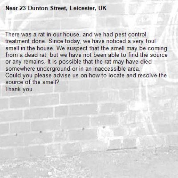 There was a rat in our house, and we had pest control treatment done. Since today, we have noticed a very foul smell in the house. We suspect that the smell may be coming from a dead rat, but we have not been able to find the source or any remains. It is possible that the rat may have died somewhere underground or in an inaccessible area.
Could you please advise us on how to locate and resolve the source of the smell?
Thank you.-23 Dunton Street, Leicester, UK