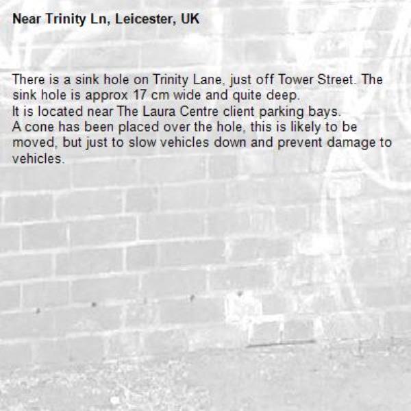 There is a sink hole on Trinity Lane, just off Tower Street. The sink hole is approx 17 cm wide and quite deep.
It is located near The Laura Centre client parking bays.
A cone has been placed over the hole, this is likely to be moved, but just to slow vehicles down and prevent damage to vehicles.-Trinity Ln, Leicester, UK