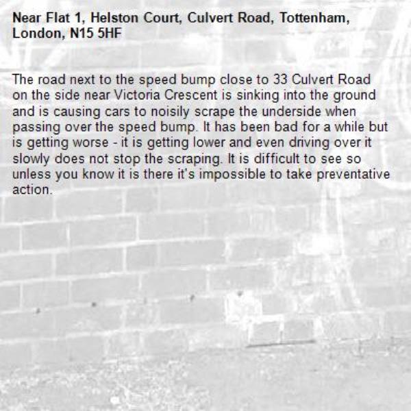 The road next to the speed bump close to 33 Culvert Road on the side near Victoria Crescent is sinking into the ground and is causing cars to noisily scrape the underside when passing over the speed bump. It has been bad for a while but is getting worse - it is getting lower and even driving over it slowly does not stop the scraping. It is difficult to see so unless you know it is there it's impossible to take preventative action. -Flat 1, Helston Court, Culvert Road, Tottenham, London, N15 5HF