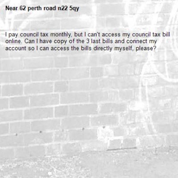 I pay council tax monthly, but I can't access my council tax bill online. Can I have copy of the 3 last bills and connect my account so I can access the bills directly myself, please?-62 perth road n22 5qy