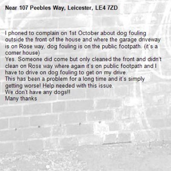 I phoned to complain on 1st October about dog fouling outside the front of the house and where the garage driveway is on Rose way, dog fouling is on the public footpath. (it’s a corner house)
Yes. Someone did come but only cleaned the front and didn’t clean on Rose way where again it’s on public footpath and I have to drive on dog fouling to get on my drive. 
This has been a problem for a long time and it’s simply getting worse! Help needed with this issue. 
We don’t have any dogs!!
Many thanks
-107 Peebles Way, Leicester, LE4 7ZD