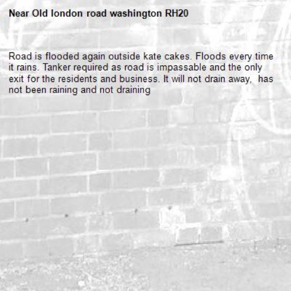 Road is flooded again outside kate cakes. Floods every time it rains. Tanker required as road is impassable and the only exit for the residents and business. It will not drain away,  has not been raining and not draining -Old london road washington RH20 