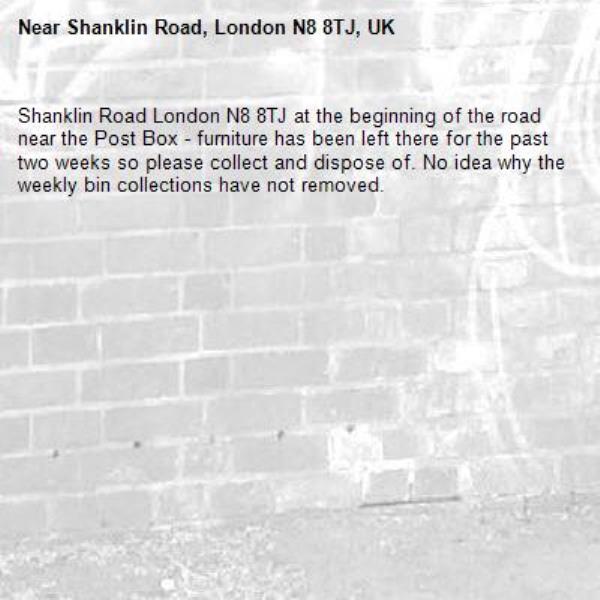 Shanklin Road London N8 8TJ at the beginning of the road near the Post Box - furniture has been left there for the past two weeks so please collect and dispose of. No idea why the weekly bin collections have not removed.-Shanklin Road, London N8 8TJ, UK