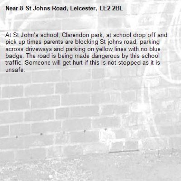 At St John’s school, Clarendon park, at school drop off and pick up times parents are blocking St johns road, parking across driveways and parking on yellow lines with no blue badge. The road is being made dangerous by this school traffic. Someone will get hurt if this is not stopped as it is unsafe. -8 St Johns Road, Leicester, LE2 2BL