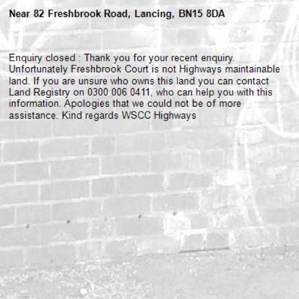 Enquiry closed : Thank you for your recent enquiry. Unfortunately Freshbrook Court is not Highways maintainable land. If you are unsure who owns this land you can contact Land Registry on 0300 006 0411, who can help you with this information. Apologies that we could not be of more assistance. Kind regards WSCC Highways-82 Freshbrook Road, Lancing, BN15 8DA