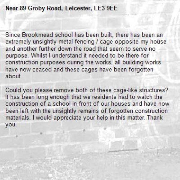 Since Brookmead school has been built, there has been an extremely unsightly metal fencing / cage opposite my house and another further down the road that seem to serve no purpose. Whilst I understand it needed to be there for construction purposes during the works, all building works have now ceased and these cages have been forgotten about. 

Could you please remove both of these cage-like structures? It has been long enough that we residents had to watch the construction of a school in front of our houses and have now been left with the unsightly remains of forgotten construction materials. I would appreciate your help in this matter. Thank you. -89 Groby Road, Leicester, LE3 9EE