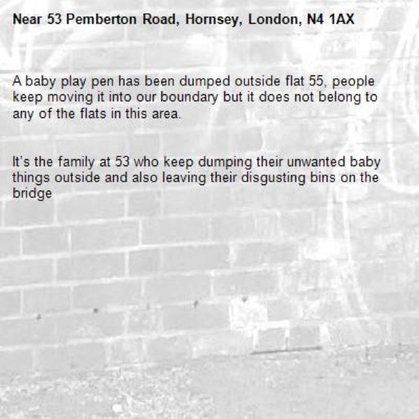 A baby play pen has been dumped outside flat 55, people keep moving it into our boundary but it does not belong to any of the flats in this area. 


It’s the family at 53 who keep dumping their unwanted baby things outside and also leaving their disgusting bins on the bridge -53 Pemberton Road, Hornsey, London, N4 1AX