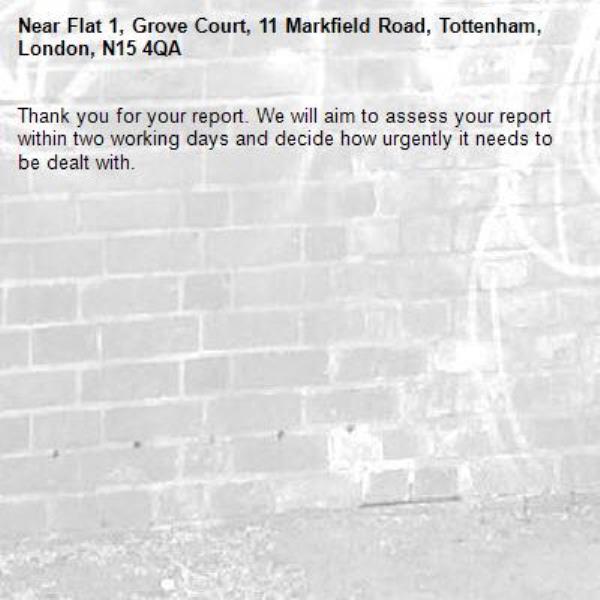 Thank you for your report. We will aim to assess your report within two working days and decide how urgently it needs to be dealt with.-Flat 1, Grove Court, 11 Markfield Road, Tottenham, London, N15 4QA