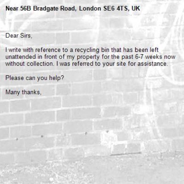 Dear Sirs,

I write with reference to a recycling bin that has been left unattended in front of my property for the past 6-7 weeks now without collection. I was referred to your site for assistance. 

Please can you help?

Many thanks,
-56B Bradgate Road, London SE6 4TS, UK