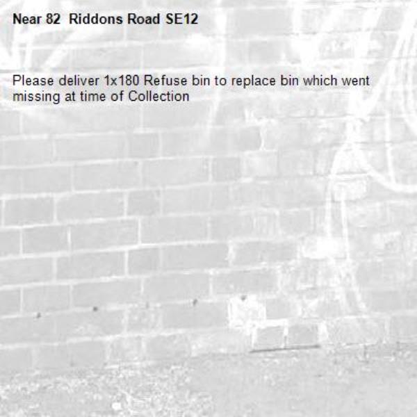 Please deliver 1x180 Refuse bin to replace bin which went missing at time of Collection-82  Riddons Road SE12