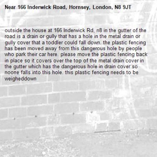 outside the house at 166 Inderwick Rd, n8 in the gutter of the road is a drain or gully that has a hole in the metal drain or gully cover that a toddler could fall down. the plastic fencing has been moved away from this dangerous hole by people who park their car here. please move the plastic fencing back in place so it covers over the top of the metal drain cover in the gutter which has the dangerous hole in drain cover so noone falls into this hole. this plastic fencing needs to be weigheddown-166 Inderwick Road, Hornsey, London, N8 9JT