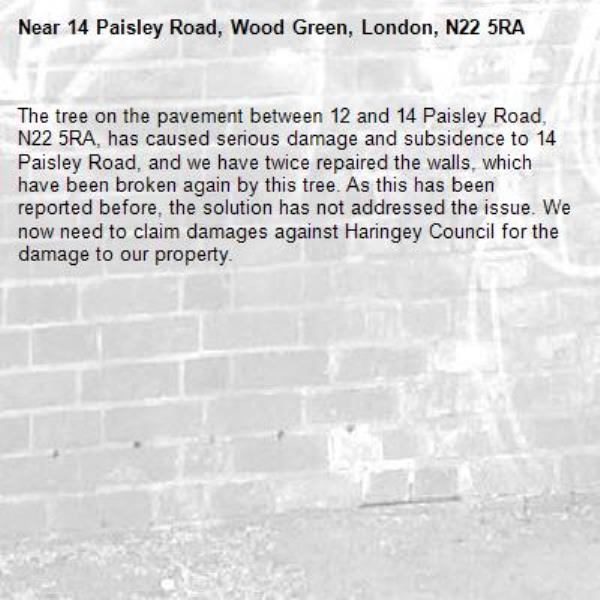 The tree on the pavement between 12 and 14 Paisley Road, N22 5RA, has caused serious damage and subsidence to 14 Paisley Road, and we have twice repaired the walls, which have been broken again by this tree. As this has been reported before, the solution has not addressed the issue. We now need to claim damages against Haringey Council for the damage to our property. -14 Paisley Road, Wood Green, London, N22 5RA