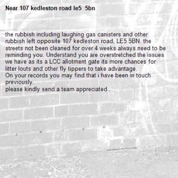 the rubbish including laughing gas canisters and other rubbish left opposite 107 kedleston road, LE5 5BN. the streets not been cleaned for over 4 weeks always need to be reminding you. Understand you are overstretched the issues we have as its a LCC allotment gate its more chances for litter louts and other fly tippers to take advantage.
On your records you may find that i have been in touch previously.
please kindly send a team appreciated..  -107 kedleston road le5  5bn