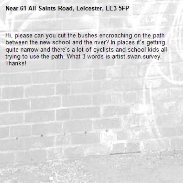 Hi, please can you cut the bushes encroaching on the path between the new school and the river? In places it&#39;s getting quite narrow and there&#39;s a lot of cyclists and school kids all trying to use the path. What 3 words is artist.swan.survey. Thanks!-61 All Saints Road, Leicester, LE3 5FP