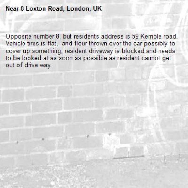 Opposite number 8, but residents address is 59 Kemble road.
Vehicle tires is flat,  and flour thrown over the car possibly to cover up something, resident driveway is blocked and needs to be looked at as soon as possible as resident cannot get out of drive way.-8 Loxton Road, London, UK