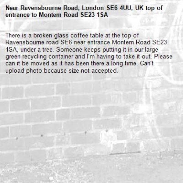 There is a broken glass coffee table at the top of Ravensbourne road SE6 near entrance Montem Road SE23 1SA, under a tree. Someone keeps putting it in our large green recycling container and I&#39;m having to take it out. Please can it be moved as it has been there a long time. Can&#39;t upload photo because size not accepted.
-Ravensbourne Road, London SE6 4UU, UK top of entrance to Montem Road SE23 1SA 