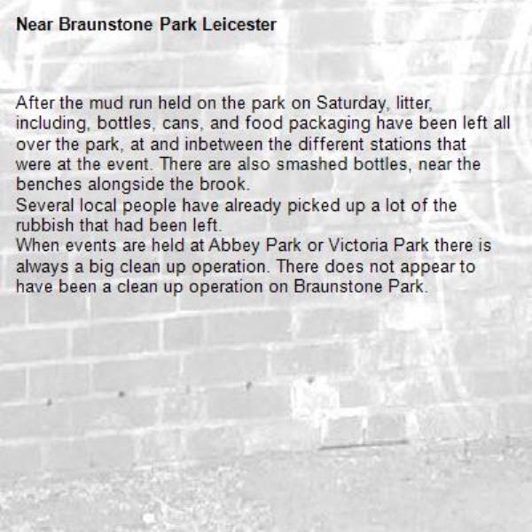 After the mud run held on the park on Saturday, litter, including, bottles, cans, and food packaging have been left all over the park, at and inbetween the different stations that were at the event. There are also smashed bottles, near the benches alongside the brook.
Several local people have already picked up a lot of the rubbish that had been left.
When events are held at Abbey Park or Victoria Park there is always a big clean up operation. There does not appear to have been a clean up operation on Braunstone Park.


-Braunstone Park Leicester