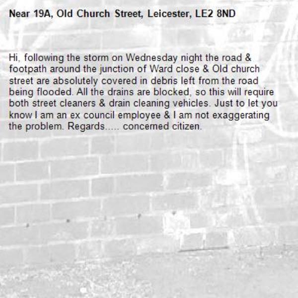 Hi, following the storm on Wednesday night the road &amp; footpath around the junction of Ward close &amp; Old church street are absolutely covered in debris left from the road being flooded. All the drains are blocked, so this will require both street cleaners &amp; drain cleaning vehicles. Just to let you know I am an ex council employee &amp; I am not exaggerating the problem. Regards..... concerned citizen.-19A, Old Church Street, Leicester, LE2 8ND
