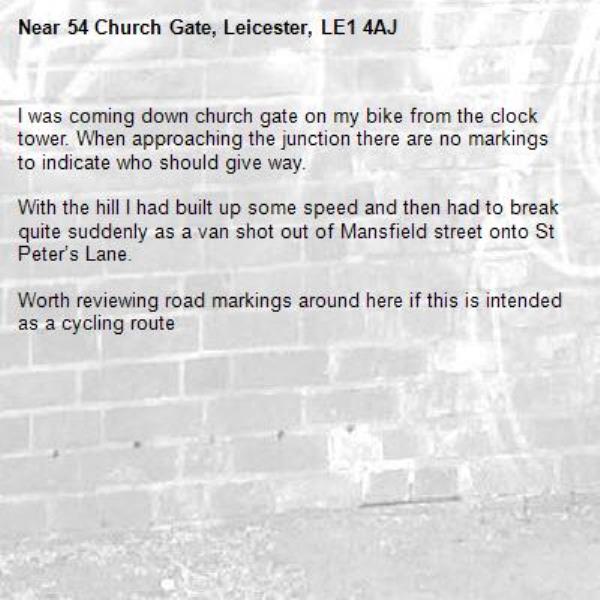 I was coming down church gate on my bike from the clock tower. When approaching the junction there are no markings to indicate who should give way.

With the hill I had built up some speed and then had to break quite suddenly as a van shot out of Mansfield street onto St Peter’s Lane.

Worth reviewing road markings around here if this is intended as a cycling route-54 Church Gate, Leicester, LE1 4AJ