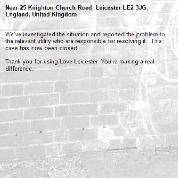 We’ve investigated the situation and reported the problem to the relevant utility who are responsible for resolving it.  This case has now been closed. 

Thank you for using Love Leicester. You’re making a real difference. -25 Knighton Church Road, Leicester LE2 3JG, England, United Kingdom