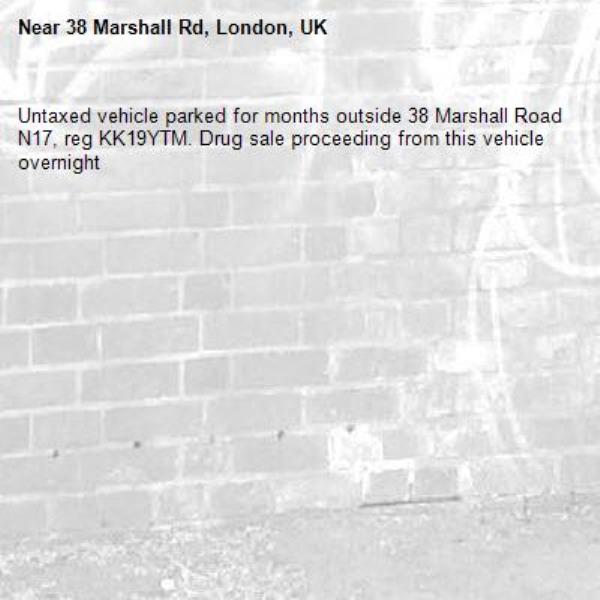 Untaxed vehicle parked for months outside 38 Marshall Road N17, reg KK19YTM. Drug sale proceeding from this vehicle overnight -38 Marshall Rd, London, UK