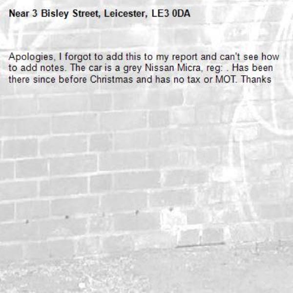 Apologies, I forgot to add this to my report and can’t see how to add notes. The car is a grey Nissan Micra, reg: . Has been there since before Christmas and has no tax or MOT. Thanks -3 Bisley Street, Leicester, LE3 0DA