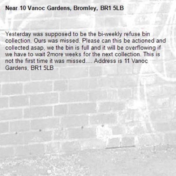 Yesterday was supposed to be the bi-weekly refuse bin collection. Ours was missed. Please can this be actioned and collected asap, we the bin is full and it will be overflowing if we have to wait 2more weeks for the next collection. This is not the first time it was missed…. Address is 11 Vanoc Gardens, BR1 5LB-10 Vanoc Gardens, Bromley, BR1 5LB