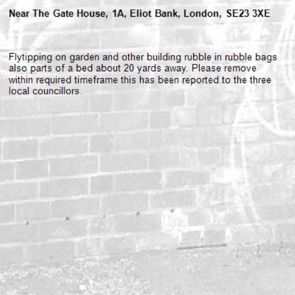 Flytipping on garden and other building rubble in rubble bags also parts of a bed about 20 yards away. Please remove within required timeframe this has been reported to the three local councillors. -The Gate House, 1A, Eliot Bank, London, SE23 3XE