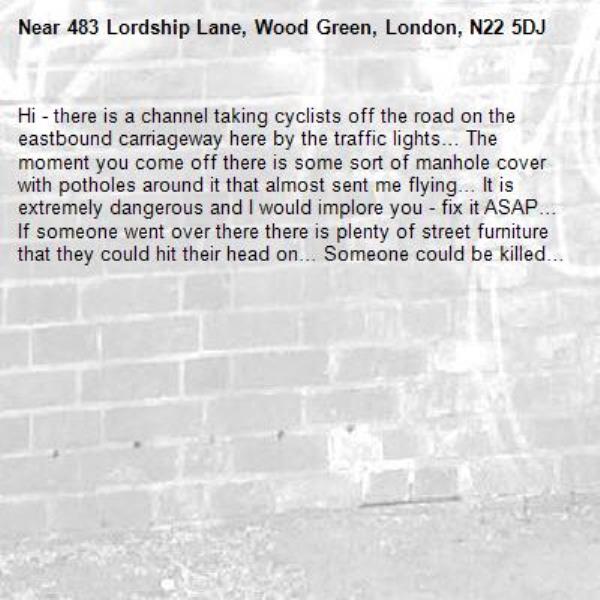 Hi - there is a channel taking cyclists off the road on the eastbound carriageway here by the traffic lights… The moment you come off there is some sort of manhole cover with potholes around it that almost sent me flying… It is extremely dangerous and I would implore you - fix it ASAP… If someone went over there there is plenty of street furniture that they could hit their head on… Someone could be killed… -483 Lordship Lane, Wood Green, London, N22 5DJ
