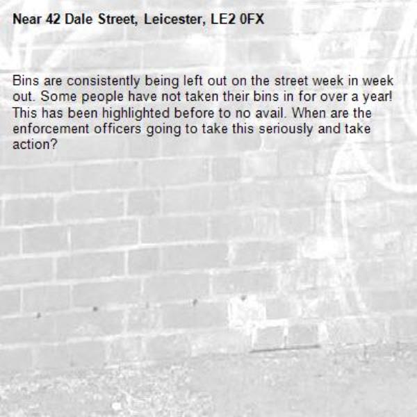 Bins are consistently being left out on the street week in week out. Some people have not taken their bins in for over a year! This has been highlighted before to no avail. When are the enforcement officers going to take this seriously and take action? -42 Dale Street, Leicester, LE2 0FX