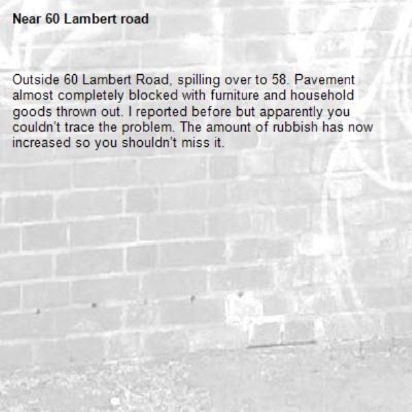 Outside 60 Lambert Road, spilling over to 58. Pavement almost completely blocked with furniture and household goods thrown out. I reported before but apparently you couldn’t trace the problem. The amount of rubbish has now increased so you shouldn’t miss it. -60 Lambert road