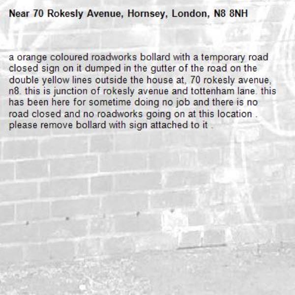 a orange coloured roadworks bollard with a temporary road closed sign on it dumped in the gutter of the road on the double yellow lines outside the house at, 70 rokesly avenue, n8. this is junction of rokesly avenue and tottenham lane. this has been here for sometime doing no job and there is no road closed and no roadworks going on at this location . please remove bollard with sign attached to it . -70 Rokesly Avenue, Hornsey, London, N8 8NH
